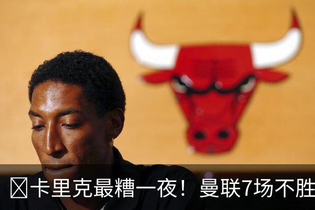 ​卡里克最糟一夜！曼联7场不胜创英超时代最差开局