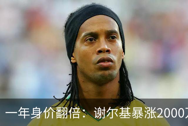 一年身价翻倍：谢尔基暴涨2000万欧，跻身新晋亿元先生！