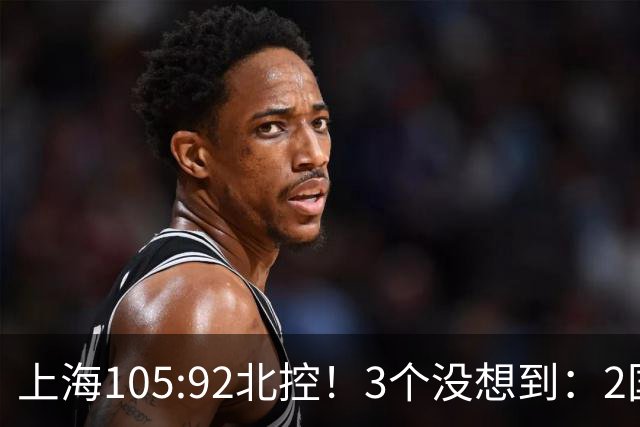 上海105:92北控！3个没想到：2国手对飙+残阵仍赢球，体现1优势