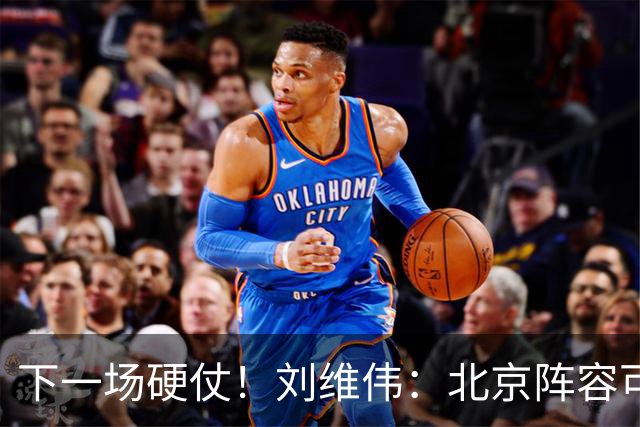下一场硬仗！刘维伟：北京阵容可以说是国家队 但主场肯定全力争胜