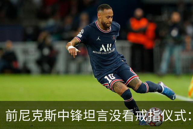前尼克斯中锋坦言没看戒指仪式：我脑子里还卡着那场22分被翻盘