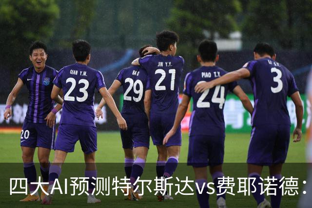 四大AI预测特尔斯达vs费耶诺德：一致看好客胜，净胜两球可期