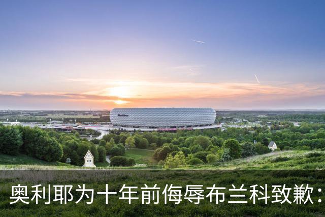 奥利耶为十年前侮辱布兰科致歉：亲爱的教练，您不知道我有多后悔