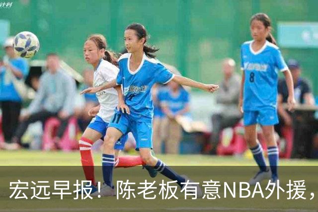 宏远早报！陈老板有意NBA外援，杜锋或重回广东，国青锋线已离队！