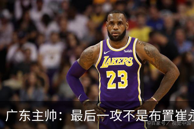 广东主帅：最后一攻不是布置崔永熙终结，一直和球员强调篮板