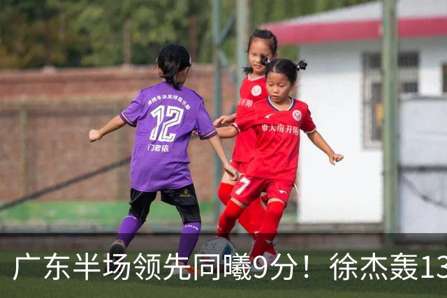 广东半场领先同曦9分！徐杰轰13+3，三外援合砍23分，亚帅首秀就吃T