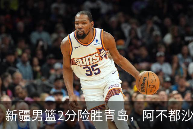 新疆男篮2分险胜青岛，阿不都沙拉木12+5齐麟15分，韦瑟斯庞空砍28分