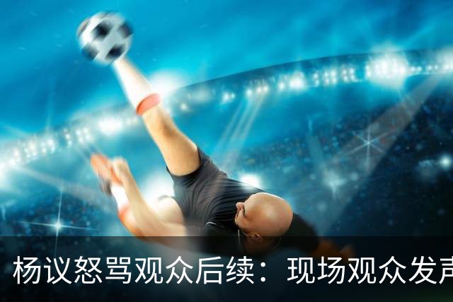 杨议怒骂观众后续：现场观众发声，官媒下场，迎三大“噩耗”