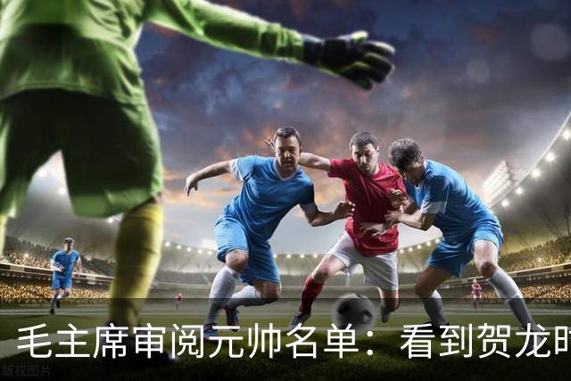 毛主席审阅元帅名单：看到贺龙时笑道，他可是个好配角