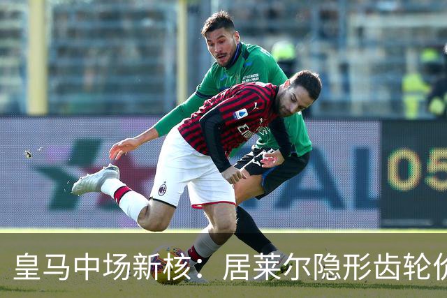 皇马中场新核：居莱尔隐形齿轮价值解析