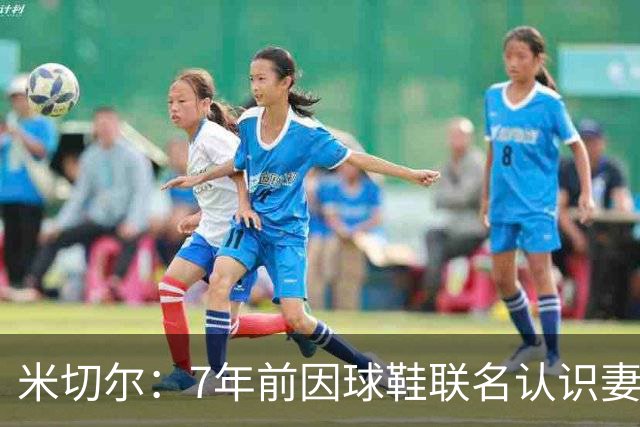 米切尔：7年前因球鞋联名认识妻子 当时觉得她漂亮还主动私信搭讪