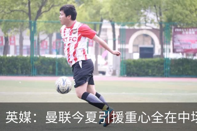 英媒：曼联今夏引援重心全在中场，冬窗将签左后卫和中锋弥补过失