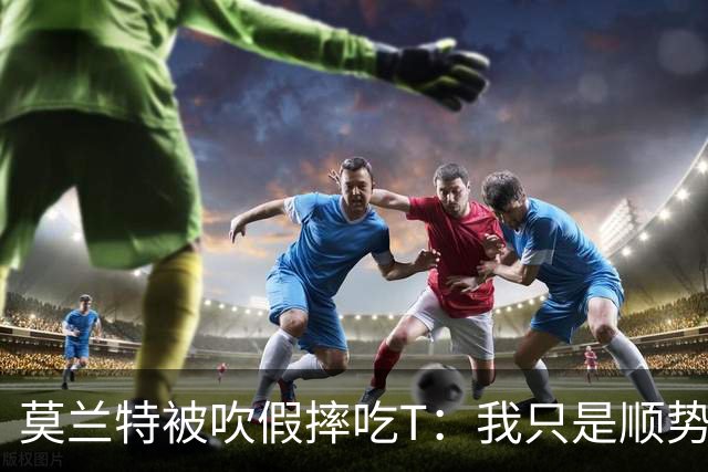 莫兰特被吹假摔吃T：我只是顺势倒地，假摔要罚两千我会申诉