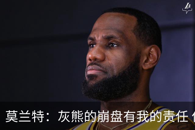 莫兰特：灰熊的崩盘有我的责任 但并非全是我的问题