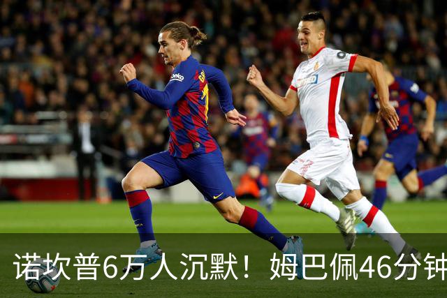 诺坎普6万人沉默！姆巴佩46分钟2球绝杀：11战巴萨轰14球 天生克星