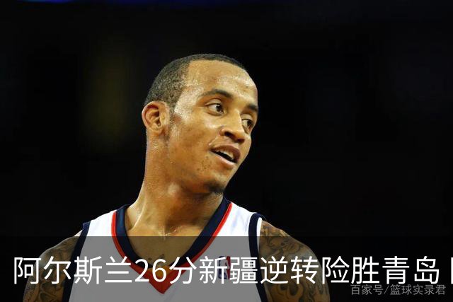 阿尔斯兰26分新疆逆转险胜青岛 阿不都15+9