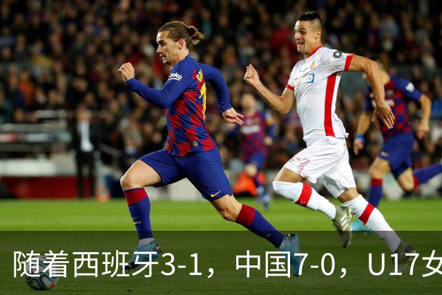 随着西班牙3-1，中国7-0，U17女足世界杯16强已诞生5席：3大东亚劲旅在列