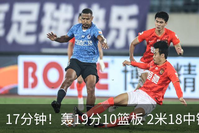 17分钟！轰19分10篮板 2米18中锋让广东队很羡慕