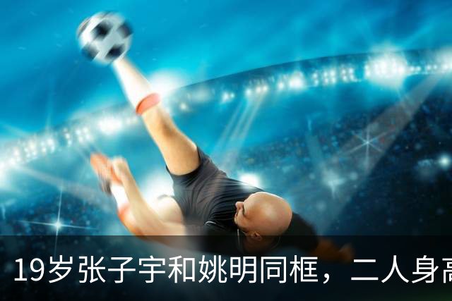 19岁张子宇和姚明同框，二人身高不相上下，没有“巨人脸”很漂亮