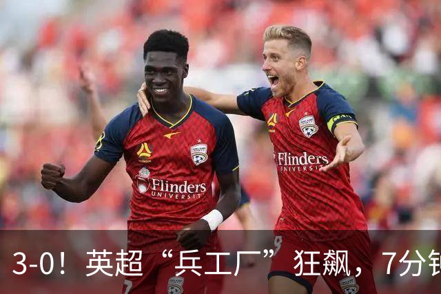 3-0！英超“兵工厂”狂飙，7分钟进3球，1.1亿欧前锋升队史第4