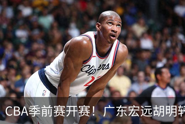CBA季前赛开赛！广东宏远胡明轩领衔，外籍教练能否带队走出低谷